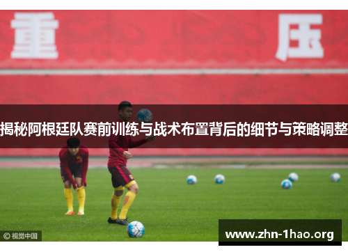 揭秘阿根廷队赛前训练与战术布置背后的细节与策略调整