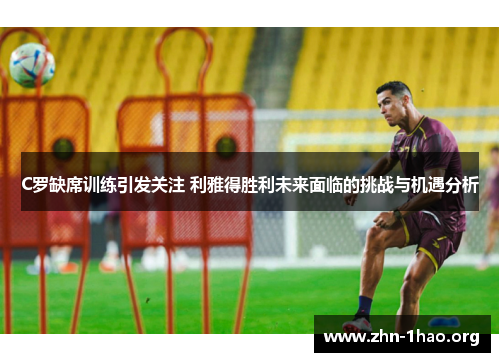 C罗缺席训练引发关注 利雅得胜利未来面临的挑战与机遇分析