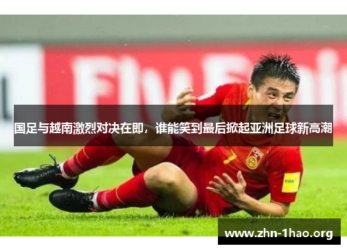 国足与越南激烈对决在即，谁能笑到最后掀起亚洲足球新高潮