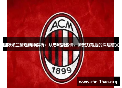 国际米兰球迷精神解析：从忠诚到激情，凝聚力背后的深层意义
