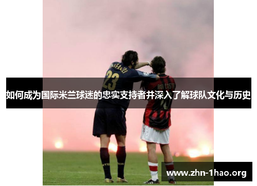 如何成为国际米兰球迷的忠实支持者并深入了解球队文化与历史