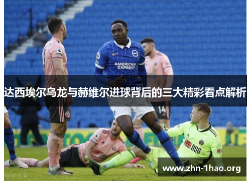 达西埃尔乌龙与赫维尔进球背后的三大精彩看点解析