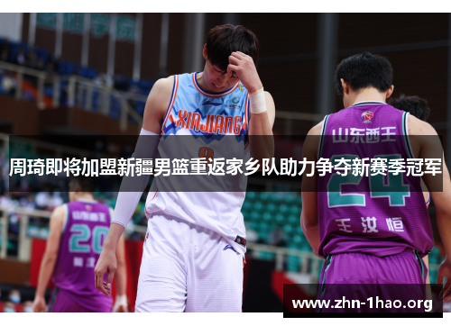 周琦即将加盟新疆男篮重返家乡队助力争夺新赛季冠军