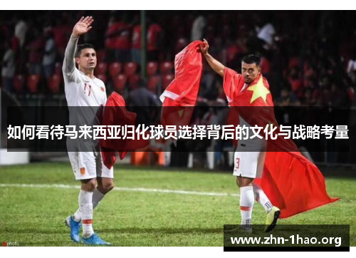 如何看待马来西亚归化球员选择背后的文化与战略考量 如何看待马来西亚归化球员选择背后的文化与战略考量