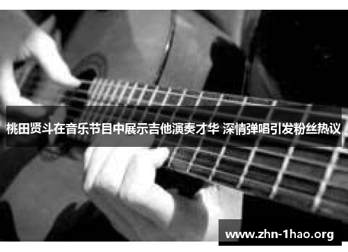 桃田贤斗在音乐节目中展示吉他演奏才华 深情弹唱引发粉丝热议