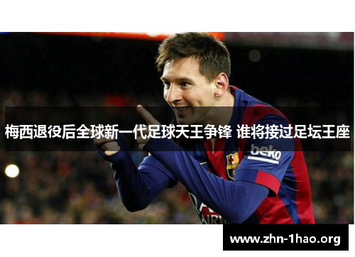 梅西退役后全球新一代足球天王争锋 谁将接过足坛王座